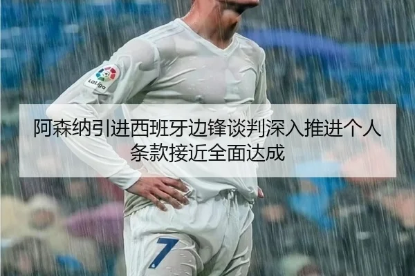 阿森纳引进西班牙边锋谈判深入推进个人条款接近全面达成