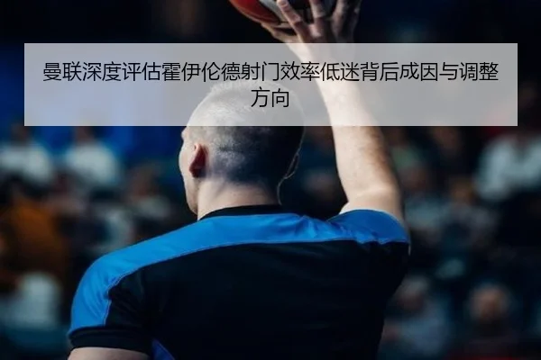 曼联深度评估霍伊伦德射门效率低迷背后成因与调整方向