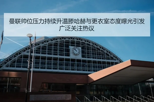 曼联帅位压力持续升温滕哈赫与更衣室态度曝光引发广泛关注热议